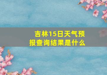 吉林15日天气预报查询结果是什么