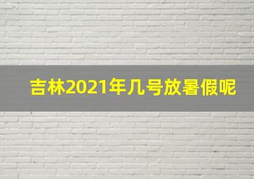 吉林2021年几号放暑假呢