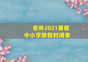 吉林2021暑假中小学放假时间表