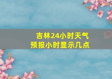 吉林24小时天气预报小时显示几点