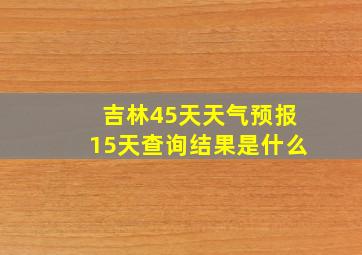 吉林45天天气预报15天查询结果是什么