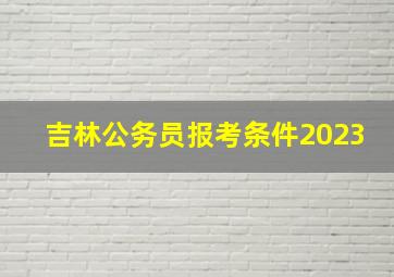 吉林公务员报考条件2023