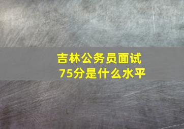 吉林公务员面试75分是什么水平