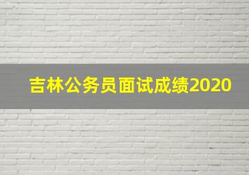 吉林公务员面试成绩2020