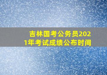 吉林国考公务员2021年考试成绩公布时间