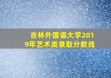 吉林外国语大学2019年艺术类录取分数线