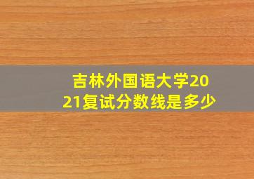 吉林外国语大学2021复试分数线是多少