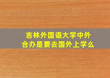 吉林外国语大学中外合办是要去国外上学么