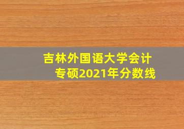 吉林外国语大学会计专硕2021年分数线