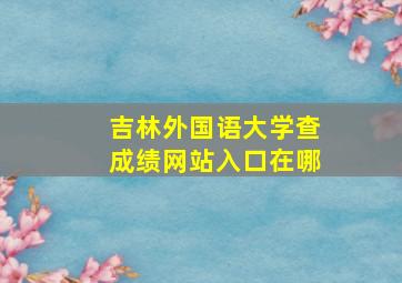 吉林外国语大学查成绩网站入口在哪