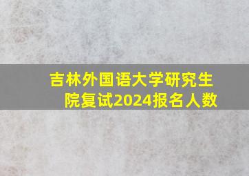 吉林外国语大学研究生院复试2024报名人数