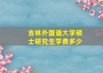 吉林外国语大学硕士研究生学费多少