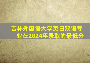 吉林外国语大学英日双语专业在2024年录取的最低分