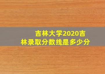 吉林大学2020吉林录取分数线是多少分