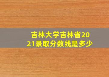 吉林大学吉林省2021录取分数线是多少