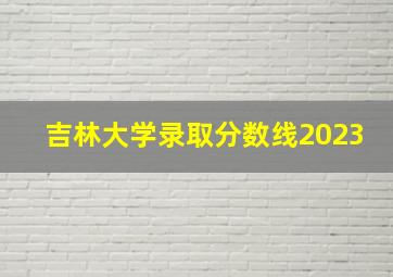 吉林大学录取分数线2023