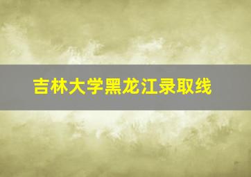 吉林大学黑龙江录取线