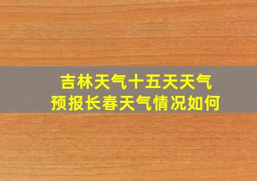 吉林天气十五天天气预报长春天气情况如何