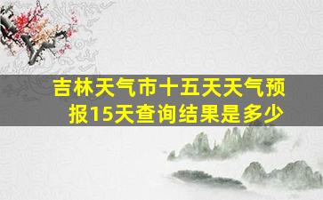 吉林天气市十五天天气预报15天查询结果是多少