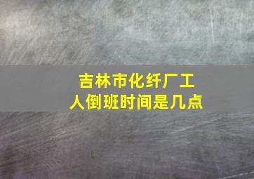 吉林市化纤厂工人倒班时间是几点