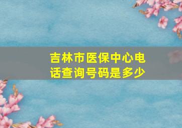 吉林市医保中心电话查询号码是多少