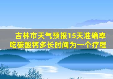 吉林市天气预报15天准确率吃碳酸钙多长时间为一个疗程