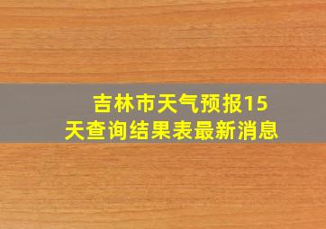 吉林市天气预报15天查询结果表最新消息