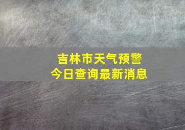 吉林市天气预警今日查询最新消息