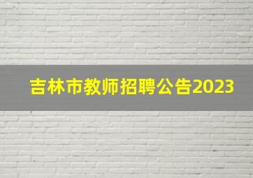 吉林市教师招聘公告2023