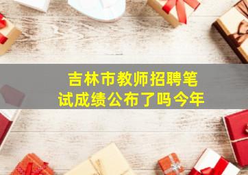 吉林市教师招聘笔试成绩公布了吗今年