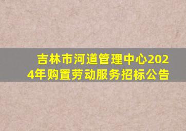 吉林市河道管理中心2024年购置劳动服务招标公告