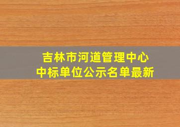 吉林市河道管理中心中标单位公示名单最新