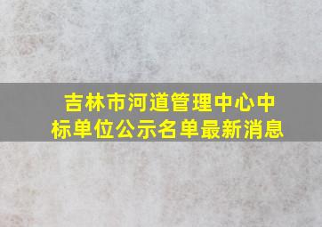 吉林市河道管理中心中标单位公示名单最新消息