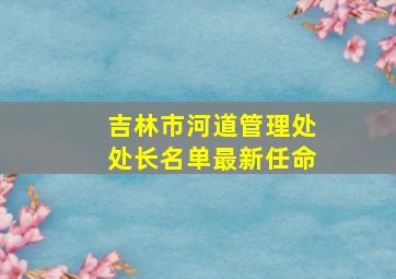 吉林市河道管理处处长名单最新任命