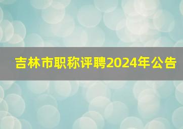 吉林市职称评聘2024年公告