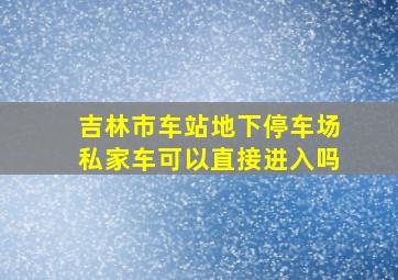 吉林市车站地下停车场私家车可以直接进入吗