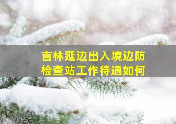 吉林延边出入境边防检查站工作待遇如何