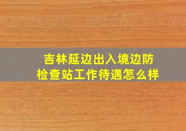 吉林延边出入境边防检查站工作待遇怎么样