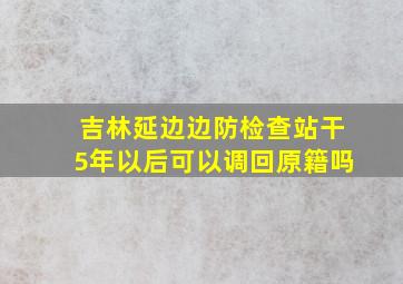 吉林延边边防检查站干5年以后可以调回原籍吗