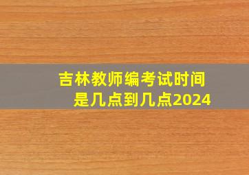 吉林教师编考试时间是几点到几点2024