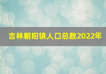 吉林朝阳镇人口总数2022年