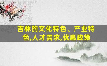 吉林的文化特色、产业特色,人才需求,优惠政策