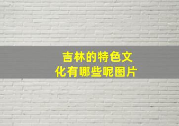 吉林的特色文化有哪些呢图片