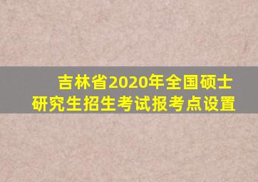 吉林省2020年全国硕士研究生招生考试报考点设置