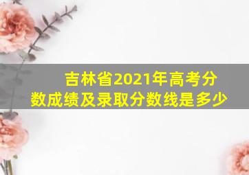 吉林省2021年高考分数成绩及录取分数线是多少