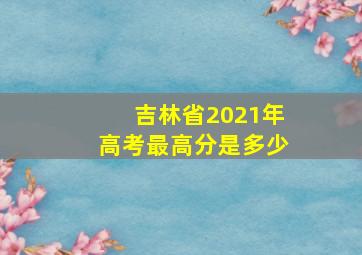 吉林省2021年高考最高分是多少