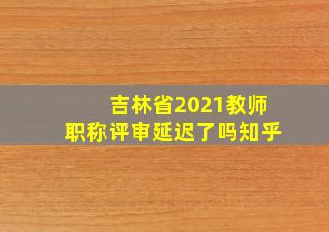 吉林省2021教师职称评审延迟了吗知乎