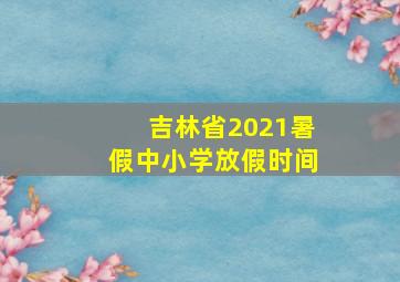 吉林省2021暑假中小学放假时间