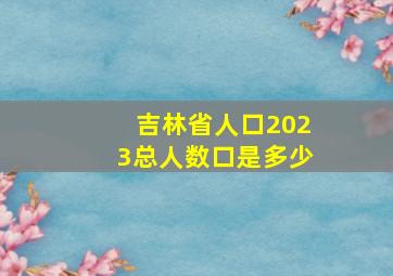 吉林省人口2023总人数口是多少