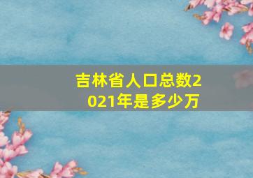 吉林省人口总数2021年是多少万